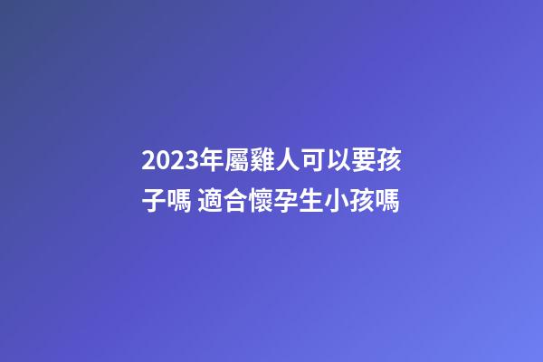 2023年屬雞人可以要孩子嗎 適合懷孕生小孩嗎